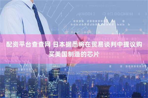 配资平台查查网 日本据悉将在贸易谈判中提议购买美国制造的芯片