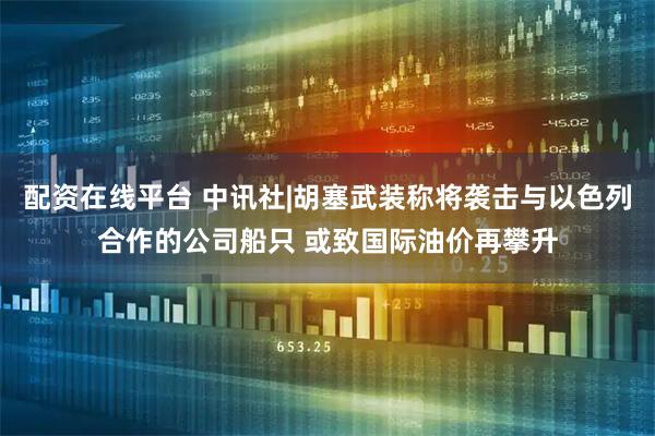 配资在线平台 中讯社|胡塞武装称将袭击与以色列合作的公司船只 或致国际油价再攀升