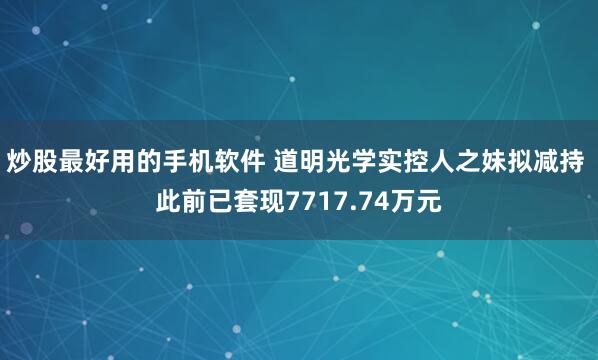 炒股最好用的手机软件 道明光学实控人之妹拟减持 此前已套现7717.74万元