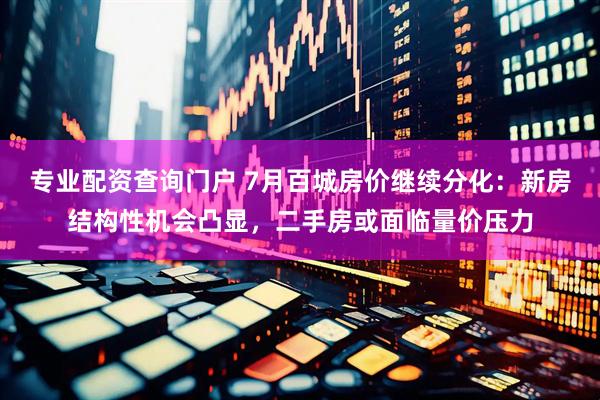 专业配资查询门户 7月百城房价继续分化：新房结构性机会凸显，二手房或面临量价压力