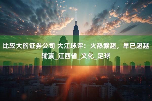 比较大的证券公司 大江球评：火热赣超，早已超越输赢_江西省_文化_足球