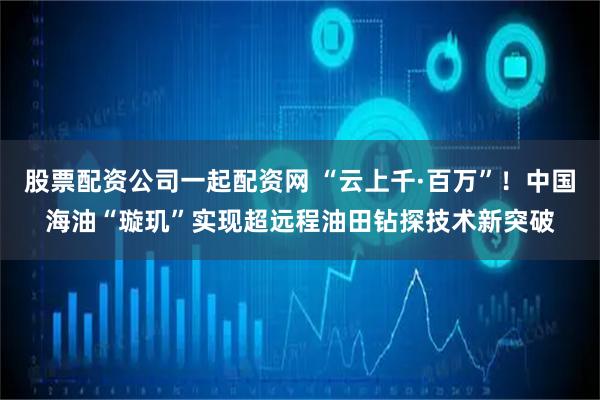 股票配资公司一起配资网 “云上千·百万”！中国海油“璇玑”实现超远程油田钻探技术新突破