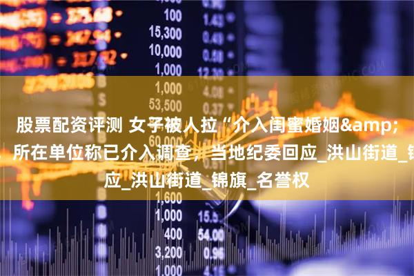 股票配资评测 女子被人拉“介入闺蜜婚姻"横幅，所在单位称已介入调查，当地纪委回应_洪山街道_锦旗_名誉权