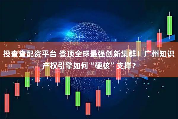 投查查配资平台 登顶全球最强创新集群！广州知识产权引擎如何“硬核”支撑？