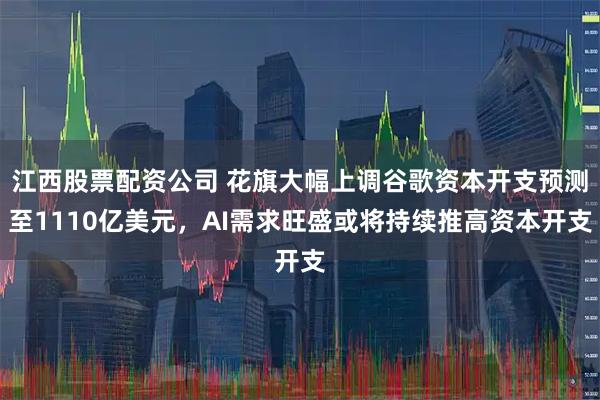 江西股票配资公司 花旗大幅上调谷歌资本开支预测至1110亿美元，AI需求旺盛或将持续推高资本开支