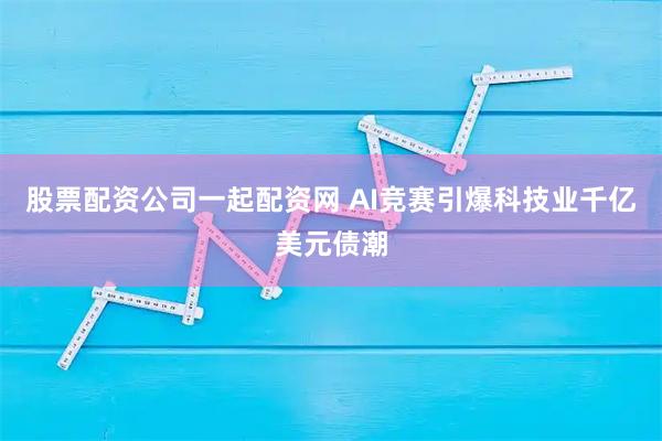 股票配资公司一起配资网 AI竞赛引爆科技业千亿美元债潮