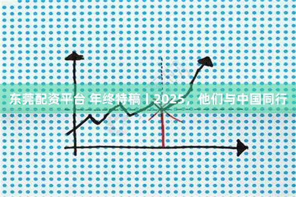 东莞配资平台 年终特稿丨2025，他们与中国同行
