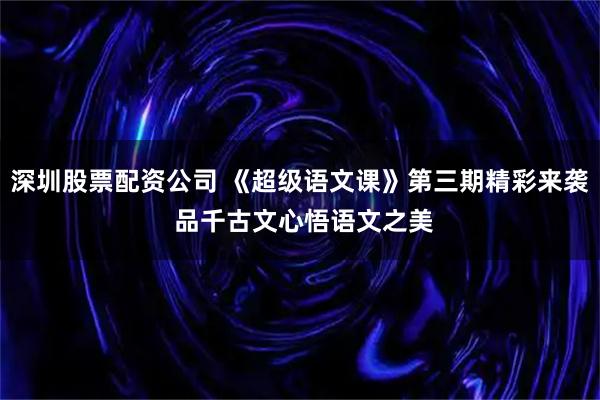 深圳股票配资公司 《超级语文课》第三期精彩来袭 品千古文心悟语文之美