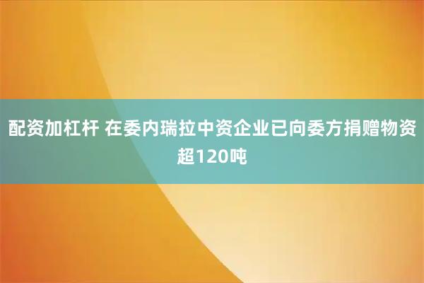 配资加杠杆 在委内瑞拉中资企业已向委方捐赠物资超120吨