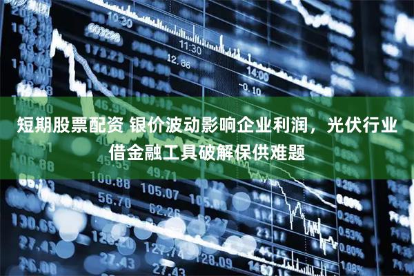短期股票配资 银价波动影响企业利润，光伏行业借金融工具破解保供难题