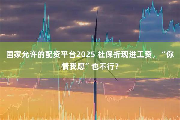国家允许的配资平台2025 社保折现进工资，“你情我愿”也不行？
