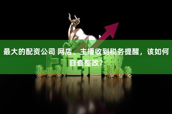 最大的配资公司 网店、主播收到税务提醒，该如何自查整改？